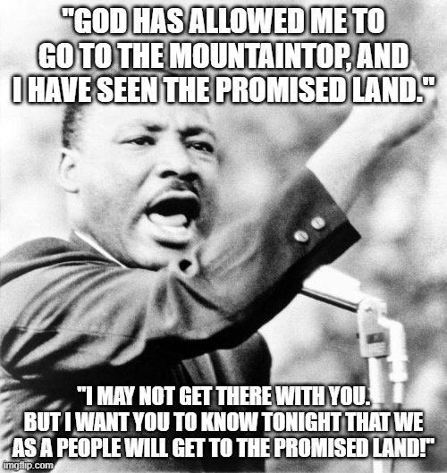 From MLK's final speech | "GOD HAS ALLOWED ME TO GO TO THE MOUNTAINTOP, AND I HAVE SEEN THE PROMISED LAND."; "I MAY NOT GET THERE WITH YOU. BUT I WANT YOU TO KNOW TONIGHT THAT WE AS A PEOPLE WILL GET TO THE PROMISED LAND!" | image tagged in martin luther king jr | made w/ Imgflip meme maker