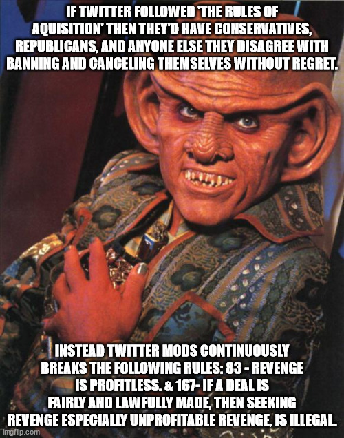 Quark | IF TWITTER FOLLOWED 'THE RULES OF AQUISITION' THEN THEY'D HAVE CONSERVATIVES, REPUBLICANS, AND ANYONE ELSE THEY DISAGREE WITH BANNING AND CANCELING THEMSELVES WITHOUT REGRET. INSTEAD TWITTER MODS CONTINUOUSLY BREAKS THE FOLLOWING RULES: 83 - REVENGE IS PROFITLESS. & 167- IF A DEAL IS FAIRLY AND LAWFULLY MADE, THEN SEEKING REVENGE ESPECIALLY UNPROFITABLE REVENGE, IS ILLEGAL. | image tagged in quark | made w/ Imgflip meme maker