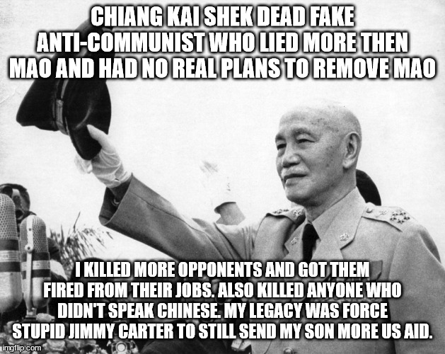Chiang Kai Shek and Jimmy Carter | CHIANG KAI SHEK DEAD FAKE ANTI-COMMUNIST WHO LIED MORE THEN MAO AND HAD NO REAL PLANS TO REMOVE MAO; I KILLED MORE OPPONENTS AND GOT THEM FIRED FROM THEIR JOBS. ALSO KILLED ANYONE WHO DIDN'T SPEAK CHINESE. MY LEGACY WAS FORCE STUPID JIMMY CARTER TO STILL SEND MY SON MORE US AID. | image tagged in jimmy carter,taiwan relations act,the dictator,chiang kai shek,taiwan,anti communism | made w/ Imgflip meme maker