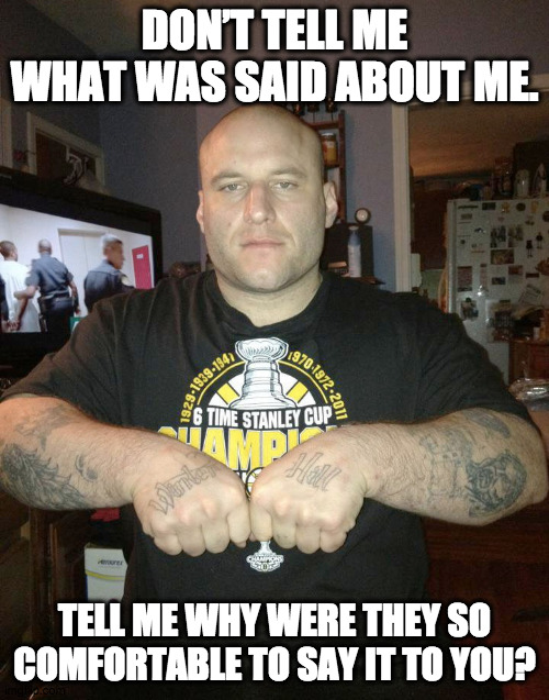 Gangsta 4 Lyfe |  DON’T TELL ME WHAT WAS SAID ABOUT ME. TELL ME WHY WERE THEY SO COMFORTABLE TO SAY IT TO YOU? | image tagged in thug life,gangster,criminal,thug,mob | made w/ Imgflip meme maker