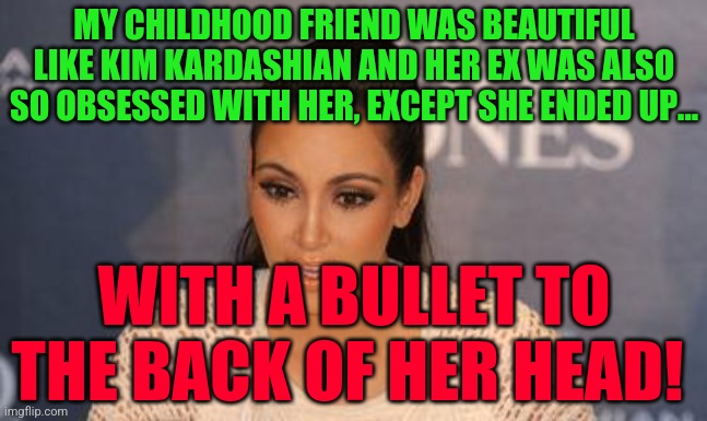 Kim Kardashian  | MY CHILDHOOD FRIEND WAS BEAUTIFUL LIKE KIM KARDASHIAN AND HER EX WAS ALSO SO OBSESSED WITH HER, EXCEPT SHE ENDED UP... WITH A BULLET TO THE BACK OF HER HEAD! | image tagged in kim kardashian | made w/ Imgflip meme maker