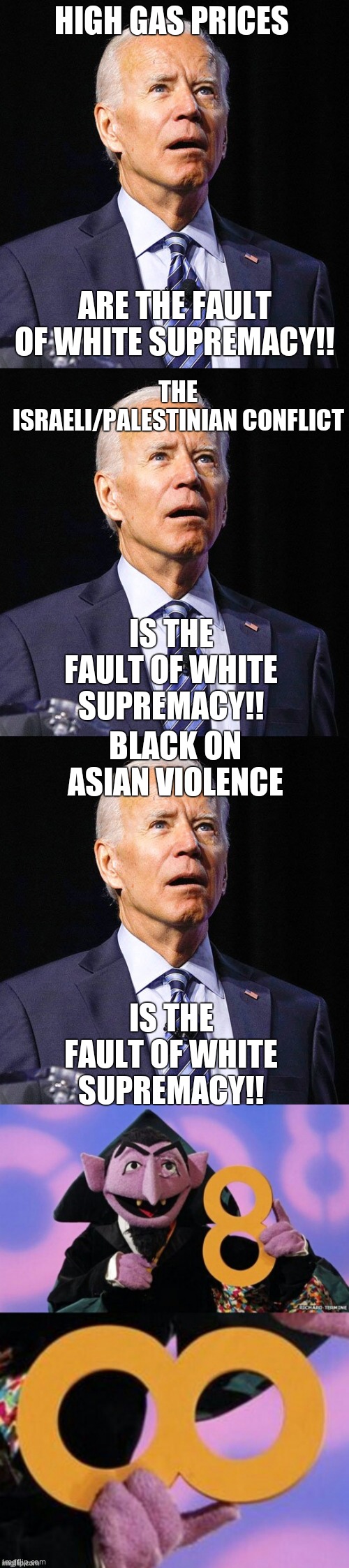 Any other go to excuse? At all? Yep, you wanted a cuck in the oval office, you got it. | HIGH GAS PRICES; ARE THE FAULT OF WHITE SUPREMACY!! THE ISRAELI/PALESTINIAN CONFLICT; IS THE FAULT OF WHITE SUPREMACY!! BLACK ON ASIAN VIOLENCE; IS THE FAULT OF WHITE SUPREMACY!! | image tagged in joe biden,count eight infinity | made w/ Imgflip meme maker