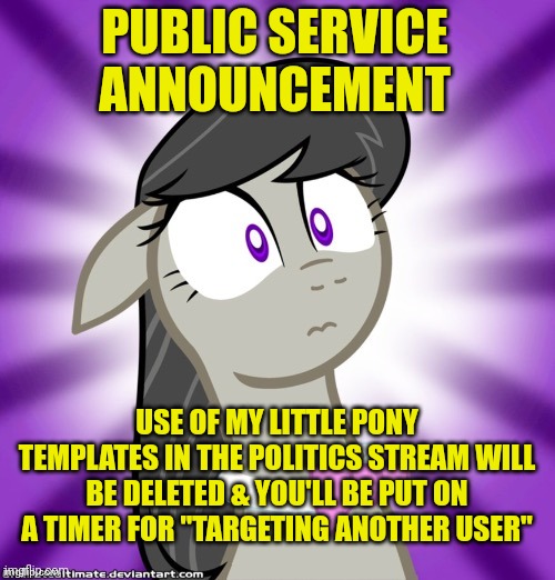 True story | PUBLIC SERVICE ANNOUNCEMENT; USE OF MY LITTLE PONY TEMPLATES IN THE POLITICS STREAM WILL BE DELETED & YOU'LL BE PUT ON A TIMER FOR "TARGETING ANOTHER USER" | image tagged in shocked octavia melody,bull crap,liberal hypocrisy,triggered,snowflakes | made w/ Imgflip meme maker
