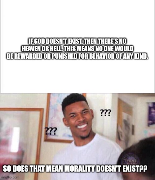 A Good Question |  IF GOD DOESN'T EXIST, THEN THERE'S NO HEAVEN OR HELL. THIS MEANS NO ONE WOULD BE REWARDED OR PUNISHED FOR BEHAVIOR OF ANY KIND. SO DOES THAT MEAN MORALITY DOESN'T EXIST?? | image tagged in white background,black guy confused | made w/ Imgflip meme maker