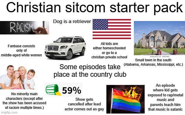 Christian sitcom starter pack |  Christian sitcom starter pack; Dog is a retriever; All kids are either homeschooled or go to a christian private school; Fanbase consists only of middle-aged white women; Small town in the south (Alabama, Arkansas, Mississippi, etc.); Some episodes take place at the country club; An episode where kid gets exposed to rap/metal music and parents teach him that music is satanic; No minority main characters (except after the show has been accused of racism multiple times.); Show gets cancelled after lead actor comes out as gay | image tagged in christianity,starter pack | made w/ Imgflip meme maker