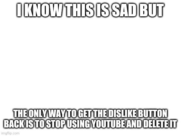 It's the only way | I KNOW THIS IS SAD BUT; THE ONLY WAY TO GET THE DISLIKE BUTTON BACK IS TO STOP USING YOUTUBE AND DELETE IT | image tagged in blank white template | made w/ Imgflip meme maker