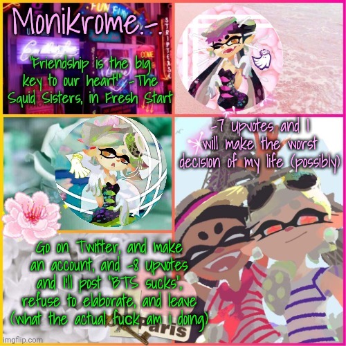Squid Sisters temp but cooler | -7 Upvotes and I will make the worst decision of my life (possibly); Go on Twitter, and make an account, and -8 Upvotes and I'll post “BTS sucks”, refuse to elaborate, and leave (what the actual fuсk am i doing) | image tagged in squid sisters temp but cooler | made w/ Imgflip meme maker