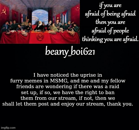 Communist beany (dark mode) | I have noticed the uprise in furry memes in MSMG, and me and my fellow friends are wondering if there was a raid set up, if so, we have the right to ban them from our stream, if not, then we shall let them post and enjoy our stream, thank you. | image tagged in communist beany dark mode | made w/ Imgflip meme maker
