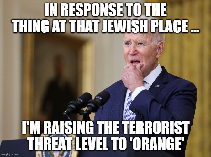 Joe Biden - Confused | IN RESPONSE TO THE THING AT THAT JEWISH PLACE ... I'M RAISING THE TERRORIST THREAT LEVEL TO 'ORANGE' | image tagged in joe biden,confusion,terrorism | made w/ Imgflip meme maker