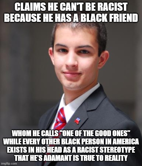 When You Don't Know The Difference Between People As They Exist In Your Own Head, And People As They Actually Exist In Reality | CLAIMS HE CAN'T BE RACIST BECAUSE HE HAS A BLACK FRIEND; WHOM HE CALLS "ONE OF THE GOOD ONES"
WHILE EVERY OTHER BLACK PERSON IN AMERICA
EXISTS IN HIS HEAD AS A RACIST STEREOTYPE
THAT HE'S ADAMANT IS TRUE TO REALITY | image tagged in college conservative,racism,stereotypes,reality,alternate reality,prejudice | made w/ Imgflip meme maker