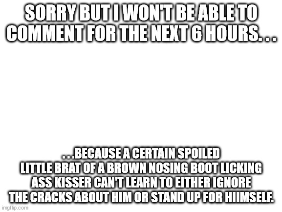 There is more than one way to make people's lives miserable. | SORRY BUT I WON'T BE ABLE TO COMMENT FOR THE NEXT 6 HOURS. . . . . .BECAUSE A CERTAIN SPOILED LITTLE BRAT OF A BROWN NOSING BOOT LICKING ASS KISSER CAN'T LEARN TO EITHER IGNORE THE CRACKS ABOUT HIM OR STAND UP FOR HIIMSELF. | image tagged in blank white template | made w/ Imgflip meme maker