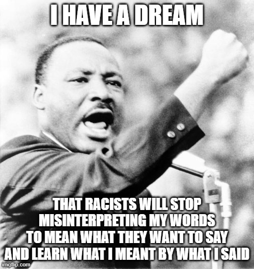 But Unfortunately Racists Don't Have Very Good Reading Comprehension, Which Is Why They Mostly Read Memes | I HAVE A DREAM; THAT RACISTS WILL STOP MISINTERPRETING MY WORDS
TO MEAN WHAT THEY WANT TO SAY
AND LEARN WHAT I MEANT BY WHAT I SAID | image tagged in martin luther king jr,racism,words,reading,misunderstanding,i have a dream | made w/ Imgflip meme maker