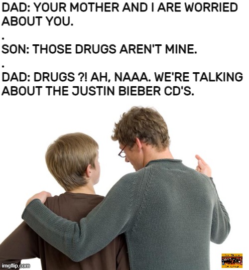 Metal for life !!! on Fb |  DAD: YOUR MOTHER AND I ARE WORRIED
ABOUT YOU.
.
SON: THOSE DRUGS AREN'T MINE.
.
DAD: DRUGS ?! AH, NAAA. WE'RE TALKING
ABOUT THE JUSTIN BIEBER CD'S. | image tagged in funny,justin bieber,meme,noise,hard rock,heavy metal | made w/ Imgflip meme maker