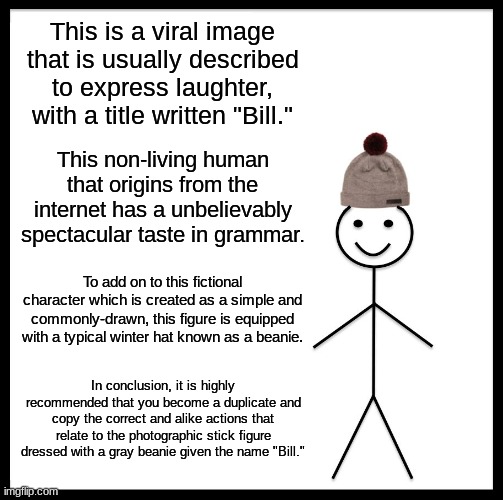 Verbose bill. (Verbose is defined as exp-) AAA NO THE VERBOSE | This is a viral image that is usually described to express laughter, with a title written "Bill."; This non-living human that origins from the internet has a unbelievably spectacular taste in grammar. To add on to this fictional character which is created as a simple and commonly-drawn, this figure is equipped with a typical winter hat known as a beanie. In conclusion, it is highly recommended that you become a duplicate and copy the correct and alike actions that relate to the photographic stick figure dressed with a gray beanie given the name "Bill." | image tagged in be,like,bill,you,fricking,idiots | made w/ Imgflip meme maker