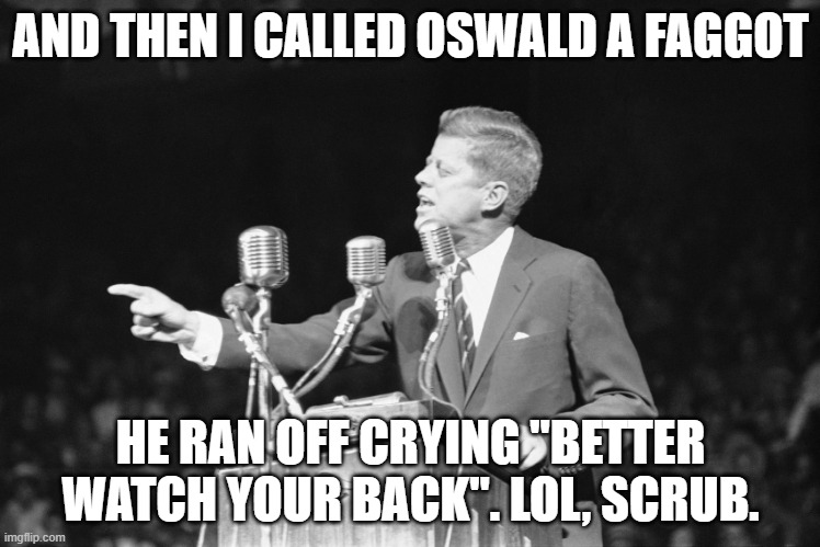 JFK | AND THEN I CALLED OSWALD A FAGGOT; HE RAN OFF CRYING "BETTER WATCH YOUR BACK". LOL, SCRUB. | image tagged in jfk | made w/ Imgflip meme maker
