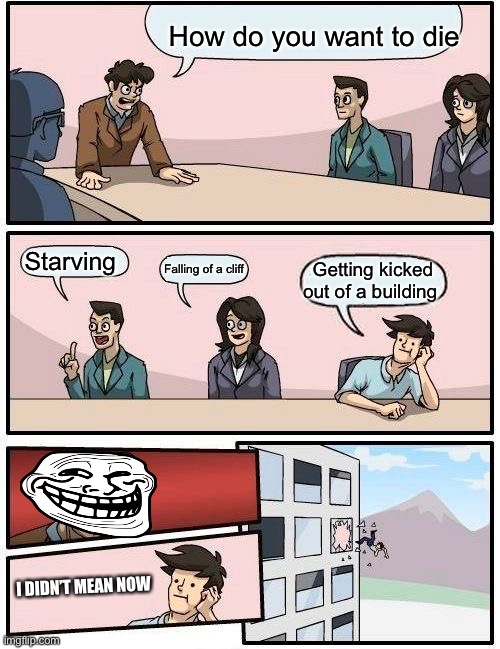 Boardroom Meeting Suggestion Meme | How do you want to die; Starving; Falling of a cliff; Getting kicked out of a building; I DIDN’T MEAN NOW | image tagged in memes,boardroom meeting suggestion | made w/ Imgflip meme maker