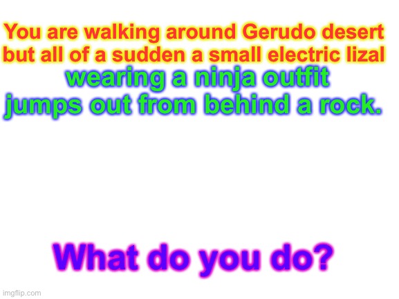 BOTW rp. | You are walking around Gerudo desert but all of a sudden a small electric lizal; wearing a ninja outfit jumps out from behind a rock. What do you do? | image tagged in blank white template | made w/ Imgflip meme maker