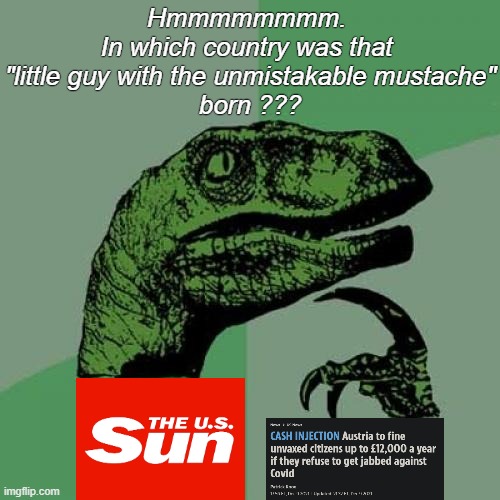...and it's happening again !!! Right under our noses.. |  Hmmmmmmmm. 
In which country was that 
"little guy with the unmistakable mustache"
born ??? | image tagged in memes,philosoraptor,dictator,nazis,surreal,vaccination | made w/ Imgflip meme maker
