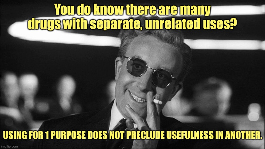 Doctor Strangelove says... | You do know there are many drugs with separate, unrelated uses? USING FOR 1 PURPOSE DOES NOT PRECLUDE USEFULNESS IN ANOTHER. | image tagged in doctor strangelove says | made w/ Imgflip meme maker