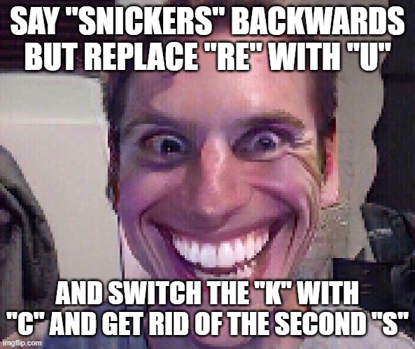 Try and do this one: | SAY "SNICKERS" BACKWARDS BUT REPLACE "RE" WITH "U"; AND SWITCH THE "K" WITH "C" AND GET RID OF THE SECOND "S" | image tagged in when the imposter is sus | made w/ Imgflip meme maker