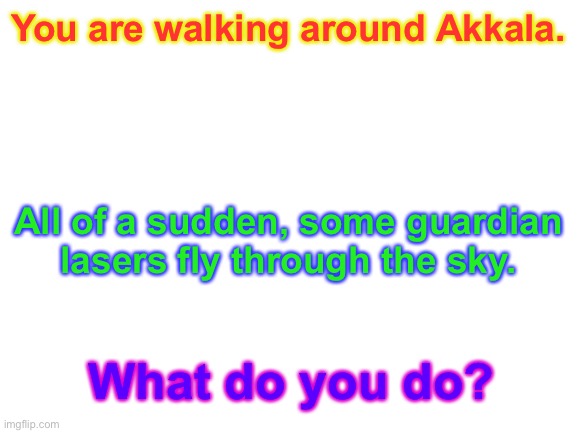 Another BOTW roleplay. Preferably LoZ characters, but it doesn’t matter much. | You are walking around Akkala. All of a sudden, some guardian lasers fly through the sky. What do you do? | image tagged in blank white template,the legend of zelda breath of the wild,roleplaying | made w/ Imgflip meme maker