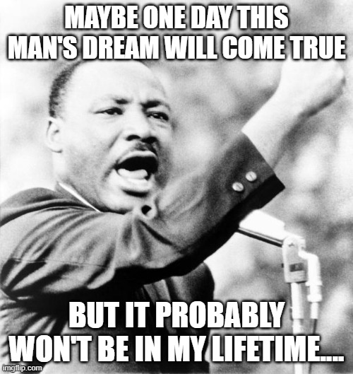 Martin Luther King Jr. | MAYBE ONE DAY THIS MAN'S DREAM WILL COME TRUE; BUT IT PROBABLY WON'T BE IN MY LIFETIME.... | image tagged in martin luther king jr | made w/ Imgflip meme maker