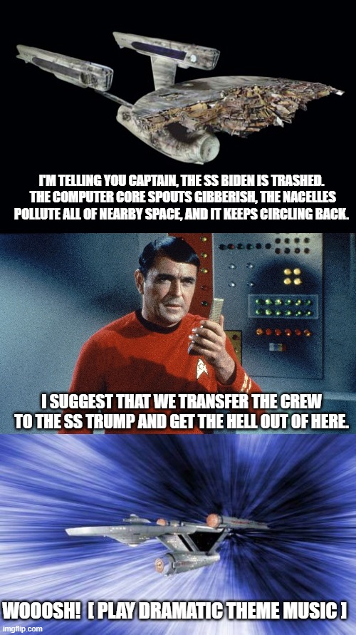 Increasingly this is what even Dem Party voters are thinking. | I'M TELLING YOU CAPTAIN, THE SS BIDEN IS TRASHED.  THE COMPUTER CORE SPOUTS GIBBERISH, THE NACELLES POLLUTE ALL OF NEARBY SPACE, AND IT KEEPS CIRCLING BACK. I SUGGEST THAT WE TRANSFER THE CREW TO THE SS TRUMP AND GET THE HELL OUT OF HERE. WOOOSH!  [ PLAY DRAMATIC THEME MUSIC ] | image tagged in starship trump | made w/ Imgflip meme maker