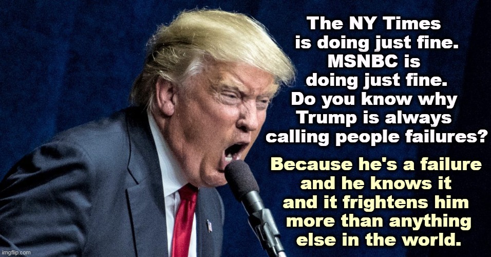 Trump scowl microphone lies | The NY Times 
is doing just fine.
MSNBC is 
doing just fine.
Do you know why 
Trump is always 
calling people failures? Because he's a failure 
and he knows it 
and it frightens him 
more than anything
else in the world. | image tagged in trump scowl microphone lies,new york times,msnbc,trump,frightened,failure | made w/ Imgflip meme maker