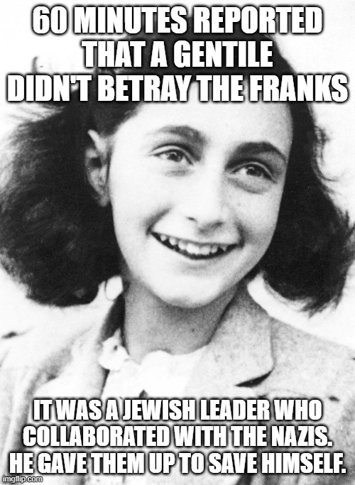 some people | 60 MINUTES REPORTED THAT A GENTILE DIDN'T BETRAY THE FRANKS; IT WAS A JEWISH LEADER WHO COLLABORATED WITH THE NAZIS. HE GAVE THEM UP TO SAVE HIMSELF. | image tagged in memes,anne frank,betrayed,by fellow tribesman,they used to blame a gentile | made w/ Imgflip meme maker
