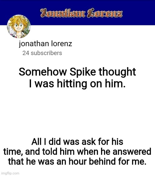 For example, it was 1 AM his time when it was 2AM for me | Somehow Spike thought I was hitting on him. All I did was ask for his time, and told him when he answered that he was an hour behind for me. | image tagged in jonathan lorenz temp 3 | made w/ Imgflip meme maker