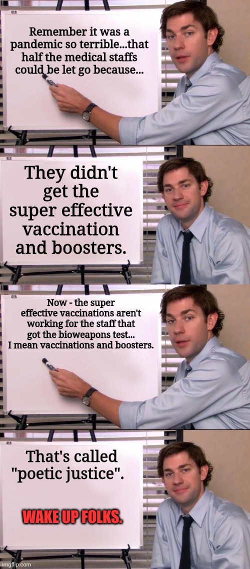 Please Jim... Explain this for the simpletons | Remember it was a pandemic so terrible...that half the medical staffs could be let go because... They didn't get the super effective vaccination and boosters. Now - the super effective vaccinations aren't working for the staff that got the bioweapons test... I mean vaccinations and boosters. That's called "poetic justice". WAKE UP FOLKS. | image tagged in jim halpert explains | made w/ Imgflip meme maker
