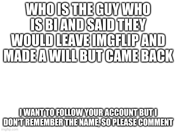 Blank White Template | WHO IS THE GUY WHO IS BI AND SAID THEY WOULD LEAVE IMGFLIP AND MADE A WILL BUT CAME BACK; I WANT TO FOLLOW YOUR ACCOUNT BUT I DON'T REMEMBER THE NAME, SO PLEASE COMMENT | image tagged in blank white template | made w/ Imgflip meme maker