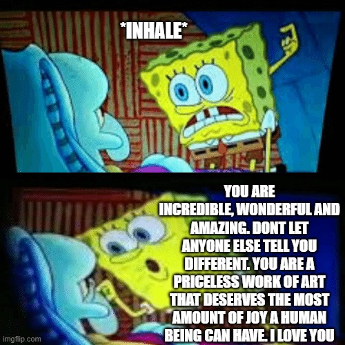*inhale* | *INHALE*; YOU ARE INCREDIBLE, WONDERFUL AND AMAZING. DONT LET ANYONE ELSE TELL YOU DIFFERENT. YOU ARE A PRICELESS WORK OF ART THAT DESERVES THE MOST AMOUNT OF JOY A HUMAN BEING CAN HAVE. I LOVE YOU | image tagged in wholesome,spongebob | made w/ Imgflip meme maker