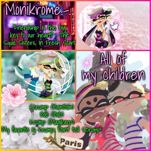 Squid Sisters temp but cooler | All of my children; Scrump (BamBom)
Bob (Bob)
Krump (Magikarp)
My favorite is Krump, Don't tell Scrump! | image tagged in squid sisters temp but cooler | made w/ Imgflip meme maker