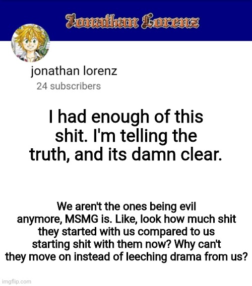 jonathan lorenz temp 3 | I had enough of this shit. I'm telling the truth, and its damn clear. We aren't the ones being evil anymore, MSMG is. Like, look how much shit they started with us compared to us starting shit with them now? Why can't they move on instead of leeching drama from us? | image tagged in jonathan lorenz temp 3 | made w/ Imgflip meme maker