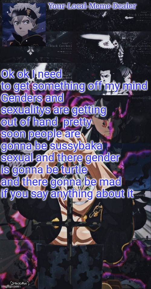 Just my opinion this is also not intended to offend people | Ok ok I need to get something off my mind
Genders and sexualitys are getting out of hand  pretty soon people are gonna be sussybaka sexual and there gender is gonna be turtle and there gonna be mad if you say anything about it | image tagged in meme dealers temp | made w/ Imgflip meme maker