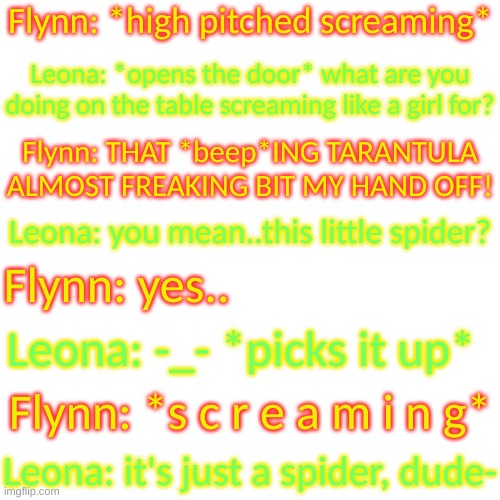 idek at this point | Flynn: *high pitched screaming*; Leona: *opens the door* what are you doing on the table screaming like a girl for? Flynn: THAT *beep*ING TARANTULA ALMOST FREAKING BIT MY HAND OFF! Leona: you mean..this little spider? Flynn: yes.. Leona: -_- *picks it up*; Flynn: *s c r e a m i n g*; Leona: it's just a spider, dude- | image tagged in blank transparent square | made w/ Imgflip meme maker