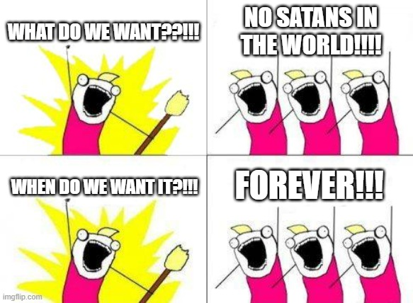 What fff | WHAT DO WE WANT??!!! NO SATANS IN THE WORLD!!!! FOREVER!!! WHEN DO WE WANT IT?!!! | image tagged in memes,what do we want | made w/ Imgflip meme maker