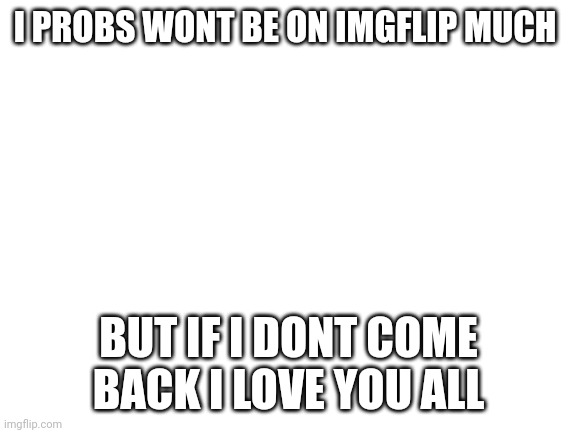 Remember me if i leave | I PROBS WONT BE ON IMGFLIP MUCH; BUT IF I DONT COME BACK I LOVE YOU ALL | image tagged in blank white template | made w/ Imgflip meme maker