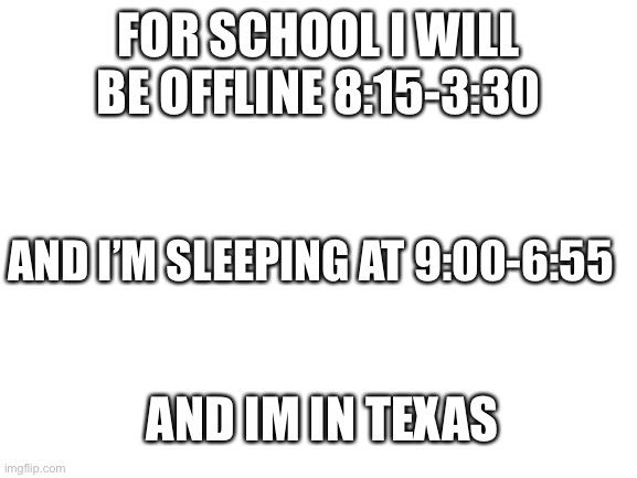 Blank White Template | FOR SCHOOL I WILL BE OFFLINE 8:15-3:30; AND I’M SLEEPING AT 9:00-6:55; AND IM IN TEXAS | image tagged in blank white template | made w/ Imgflip meme maker