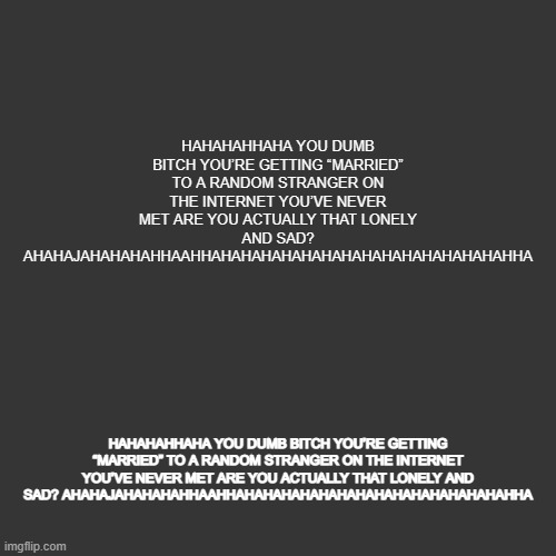 grey blank temp | HAHAHAHHAHA YOU DUMB BITCH YOU’RE GETTING “MARRIED” TO A RANDOM STRANGER ON THE INTERNET YOU’VE NEVER MET ARE YOU ACTUALLY THAT LONELY AND SAD? AHAHAJAHAHAHAHHAAHHAHAHAHAHAHAHAHAHAHAHAHAHAHAHAHHA; HAHAHAHHAHA YOU DUMB BITCH YOU’RE GETTING “MARRIED” TO A RANDOM STRANGER ON THE INTERNET YOU’VE NEVER MET ARE YOU ACTUALLY THAT LONELY AND SAD? AHAHAJAHAHAHAHHAAHHAHAHAHAHAHAHAHAHAHAHAHAHAHAHAHHA | image tagged in grey blank temp | made w/ Imgflip meme maker