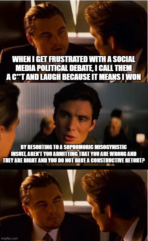 Inception Meme | WHEN I GET FRUSTRATED WITH A SOCIAL MEDIA POLITICAL DEBATE, I CALL THEM A C**T AND LAUGH BECAUSE IT MEANS I WON; BY RESORTING TO A SOPHOMORIC MISOGYNISTIC INSULT, AREN'T YOU ADMITTING THAT YOU ARE WRONG AND THEY ARE RIGHT AND YOU DO NOT HAVE A CONSTRUCTIVE RETORT? | image tagged in memes,inception | made w/ Imgflip meme maker