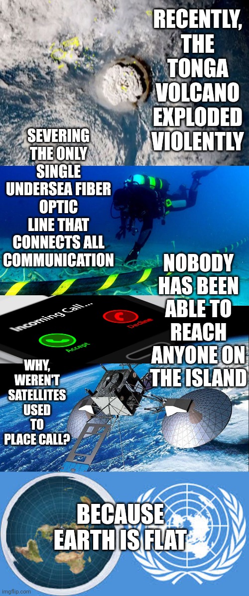 Sorry, all lines are down | RECENTLY, THE TONGA VOLCANO EXPLODED VIOLENTLY; SEVERING THE ONLY SINGLE UNDERSEA FIBER OPTIC LINE THAT CONNECTS ALL COMMUNICATION; NOBODY HAS BEEN ABLE TO REACH ANYONE ON THE ISLAND; WHY, WEREN'T SATELLITES USED TO PLACE CALL? BECAUSE EARTH IS FLAT | image tagged in tonga,volcano,flat earth,globetards,supersecretleader | made w/ Imgflip meme maker