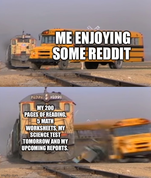 My Homework | ME ENJOYING SOME REDDIT; MY 200 PAGES OF READING, 5 MATH WORKSHEETS, MY SCIENCE TEST TOMORROW AND MY UPCOMING REPORTS. | image tagged in a train hitting a school bus | made w/ Imgflip meme maker