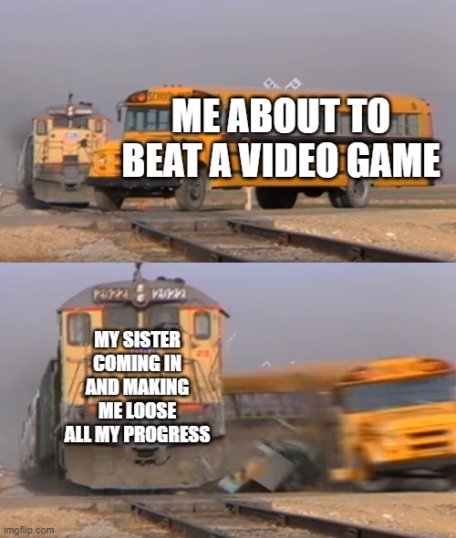 I quit! | ME ABOUT TO BEAT A VIDEO GAME; MY SISTER COMING IN AND MAKING ME LOOSE ALL MY PROGRESS | image tagged in a train hitting a school bus | made w/ Imgflip meme maker