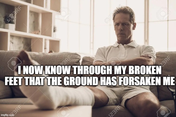 Meme from a Dream |  I NOW KNOW THROUGH MY BROKEN FEET THAT THE GROUND HAS FORSAKEN ME | image tagged in confusion | made w/ Imgflip meme maker