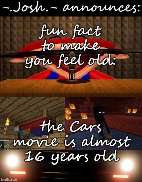 the cars movie is older than me by a few months lol | fun fact to make you feel old:; the Cars movie is almost 16 years old | image tagged in josh's announcement temp by josh,the good old days,nostalgia | made w/ Imgflip meme maker