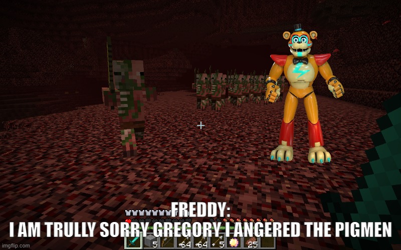 freddy i told you not to touch the pigmen! | FREDDY:

I AM TRULLY SORRY GREGORY I ANGERED THE PIGMEN | image tagged in fnaf,minecraft | made w/ Imgflip meme maker