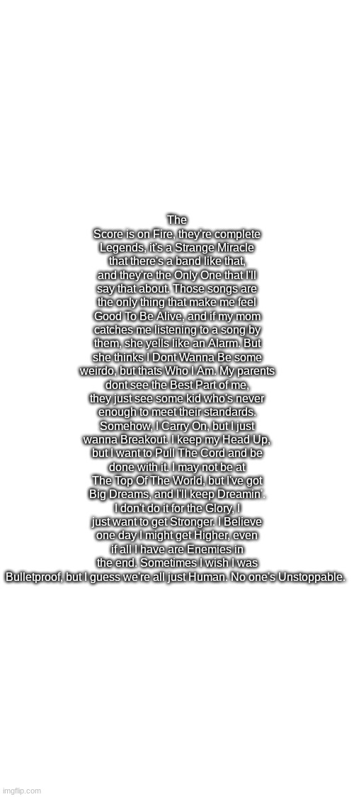 This is what happens when I listen to way too many of The Score and i get depressed. | The Score is on Fire, they're complete Legends, it's a Strange Miracle that there's a band like that, and they're the Only One that I'll say that about. Those songs are the only thing that make me feel Good To Be Alive, and if my mom catches me listening to a song by them, she yells like an Alarm. But she thinks I Dont Wanna Be some weirdo, but thats Who I Am. My parents dont see the Best Part of me, they just see some kid who's never enough to meet their standards. Somehow, I Carry On, but I just wanna Breakout. I keep my Head Up, but I want to Pull The Cord and be done with it. I may not be at The Top Of The World, but I've got Big Dreams, and I'll keep Dreamin'. I don't do it for the Glory, I just want to get Stronger. I Believe one day I might get Higher, even if all I have are Enemies in the end. Sometimes I wish I was Bulletproof, but I guess we're all just Human. No one's Unstoppable. | image tagged in blank white template,score,depression sadness hurt pain anxiety | made w/ Imgflip meme maker