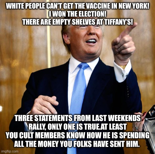 Donal Trump Birthday | WHITE PEOPLE CAN’T GET THE VACCINE IN NEW YORK!
I WON THE ELECTION!
THERE ARE EMPTY SHELVES AT TIFFANY’S! THREE STATEMENTS FROM LAST WEEKENDS RALLY, ONLY ONE IS TRUE.AT LEAST YOU CULT MEMBERS KNOW HOW HE IS SPENDING ALL THE MONEY YOU FOLKS HAVE SENT HIM. | image tagged in donal trump birthday | made w/ Imgflip meme maker